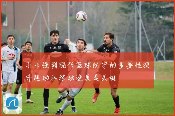 小卡强调现代篮球防守的重要性提升跑动和移动速度是关键