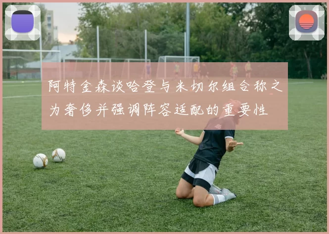 阿特金森谈哈登与米切尔组合称之为奢侈并强调阵容适配的重要性
