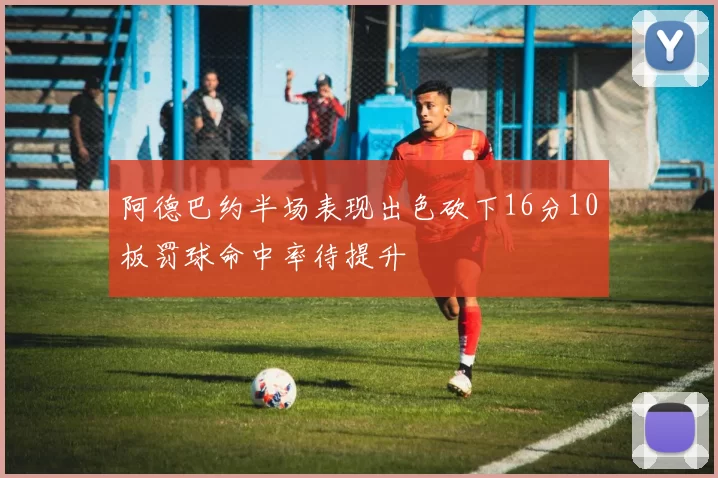 阿德巴约半场表现出色砍下16分10板罚球命中率待提升