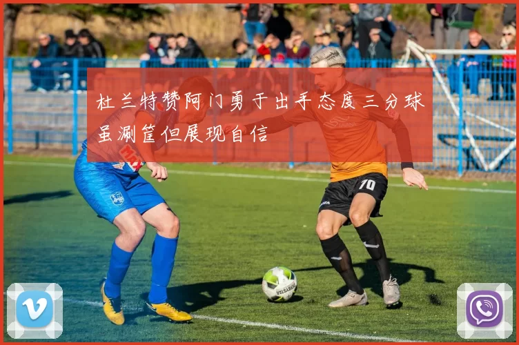 杜兰特赞阿门勇于出手态度三分球虽涮筐但展现自信