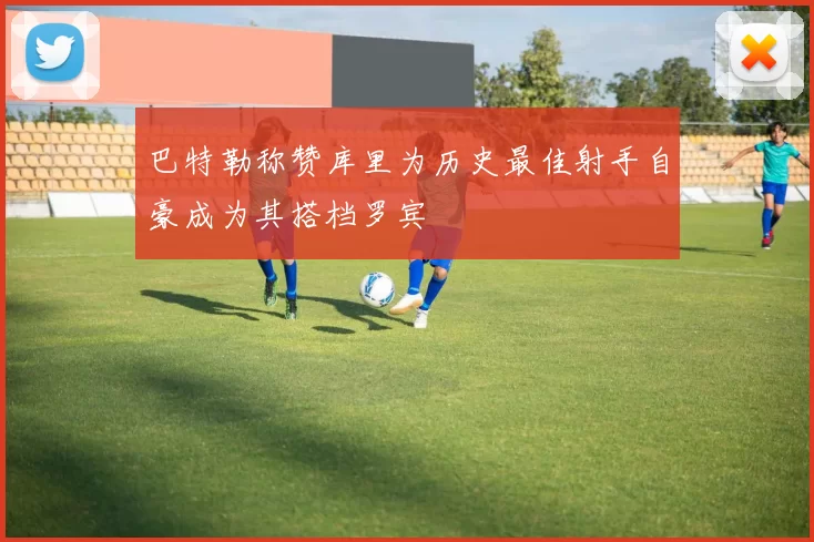 巴特勒称赞库里为历史最佳射手自豪成为其搭档罗宾