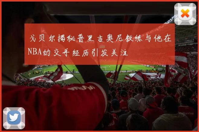 戈贝尔揭秘普里吉奥尼教练与他在NBA的交手经历引发关注