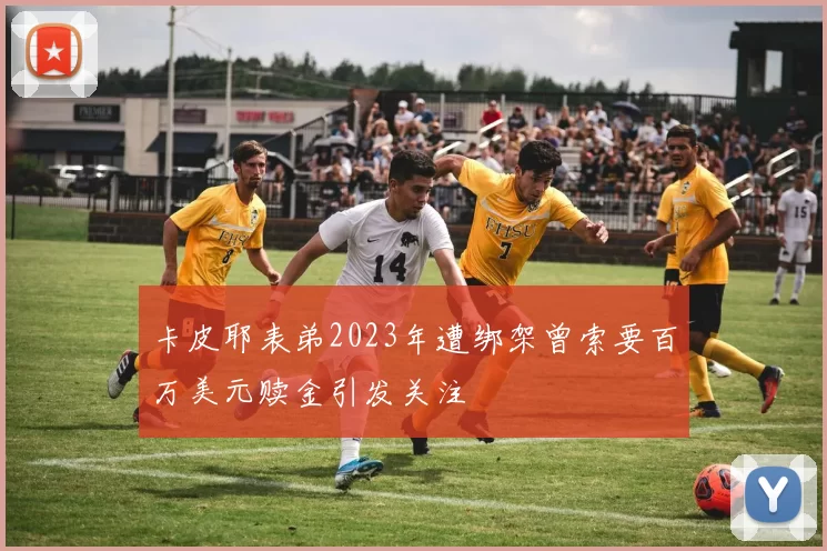 卡皮耶表弟2023年遭绑架曾索要百万美元赎金引发关注