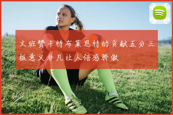 文班赞卡特布莱恩特的贡献五分三板意义非凡让人倍感骄傲