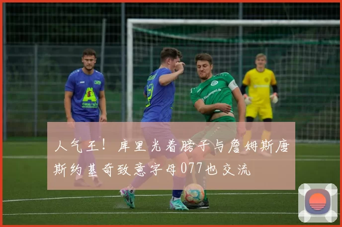 人气王！库里光着膀子与詹姆斯唐斯约基奇致意字母077也交流