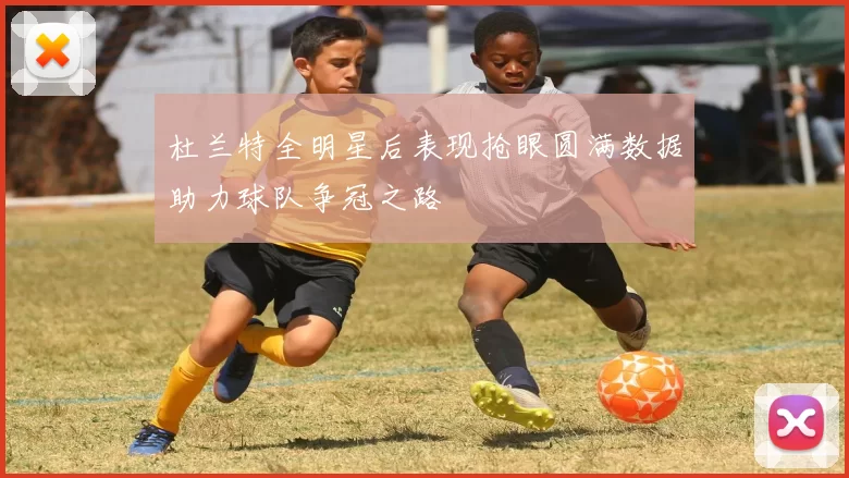 杜兰特全明星后表现抢眼圆满数据助力球队争冠之路