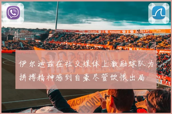 伊尔迪兹在社交媒体上激励球队为拼搏精神感到自豪尽管饮恨出局