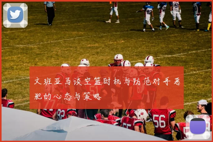 文班亚马谈空篮时机与防范对手恶犯的心态与策略
