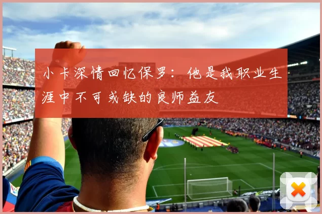 小卡深情回忆保罗：他是我职业生涯中不可或缺的良师益友