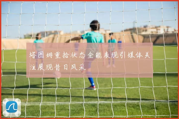 塔图姆重拾状态全能表现引媒体关注展现昔日风采
