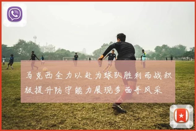 马克西全力以赴为球队胜利而战积极提升防守能力展现多面手风采