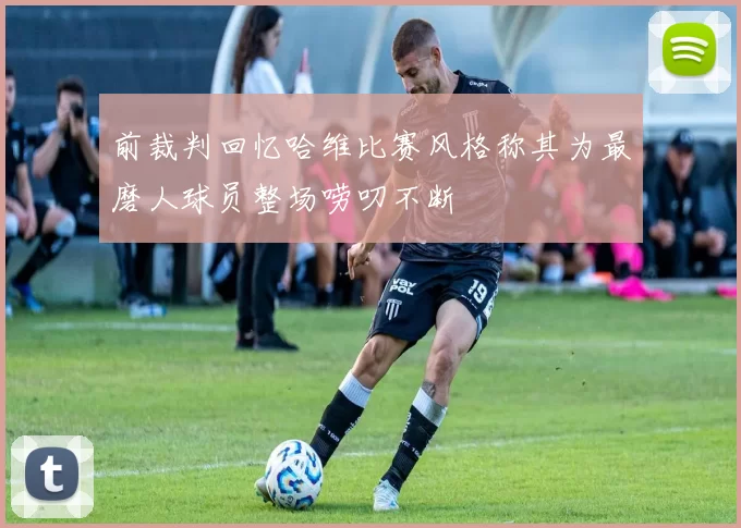 前裁判回忆哈维比赛风格称其为最磨人球员整场唠叨不断